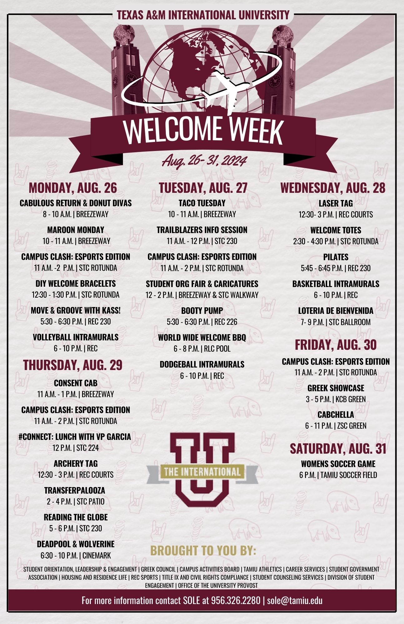 MONDAY, AUG. 26 CABulous Return & Donut Divas 8 - 10 a.m. | Breezeway Maroon Monday 10 - 11 a.m. | Breezeway Campus Clash: ESports Edition 11 a.m. - 2 p.m. | STC Rotunda DIY Welcome Bracelets 12:30 - 1:30 p.m. | STC Rotunda Move & Groove with Kass! 5:30 - 6:30 p.m. | REC 230 Volleyball Intramurals 6 - 10 p.m. | REC TUESDAY, AUG. 27 Taco Tuesday 10 - 11 a.m. | Breezeway Trailblazers Info. Session 11 a.m. - 12 noon | STC 230 Campus Clash: ESports Edition 11 a.m. - 2 p.m. | STC Rotunda Student Org. Fair & Caricatures 12 noon - 2 p.m. | Breezeway & STC Walkway Booty Pump 5:30 - 6:30 p.m. | REC 226 World Wide Welcome BBQ 6 - 8 p.m. | RLC Pool Doogeball Intramurals 6 - 10 p.m. | REC WEDNESDAY, AUG. 28 Laser Tag 12:30 - 3 p.m. | REC Courts Welcome Totes 2:30 - 4:30 p.m. | STC Rotunda Pilates 5:45 - 6:45 p.m. | REC 230 Basketball Intramurals 6 - 10 p.m. | REC Loteria de Bienvenida 7 - 9 p.m. STC Ballroom THURSDAY, AUG. 29 Consent CAB 11 a.m. - 1 p.m. | Breezeway Campus Clash: ESports Edition 11 a.m. - 2 p.m. | STC Rotunda #Connect: Lunch with VP Garcia 12 noon | STC 224 Archery Tag 12:30 - 3 p.m. | REC Courts Transferpalooza 2 - 4 p.m. | STC Patio Reading the Globe 5 - 6 p.m. | STC 230 Deadpool & Wolverine 6:30 - 10 p.m. | Cinemark FRIDAY, AUG. 30 Campus Clash: ESports Edition 11 a.m. - 2 p.m. | STC Rotunda Greek Showcase 3 - 5 p.m. | KCB Green CABchella 6 - 11:30 p.m. | ZSC Green SATURDAY, AUG. 31 Women's Soccer Game 6 p.m. | TAMIU Soccer Field